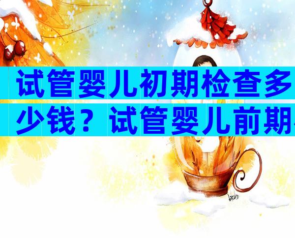 试管婴儿初期检查多少钱？试管婴儿前期检查需要多长时间？