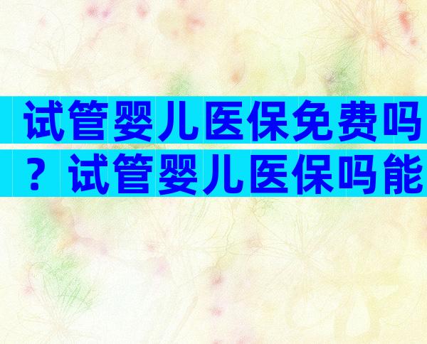 试管婴儿医保免费吗？试管婴儿医保吗能报销吗？