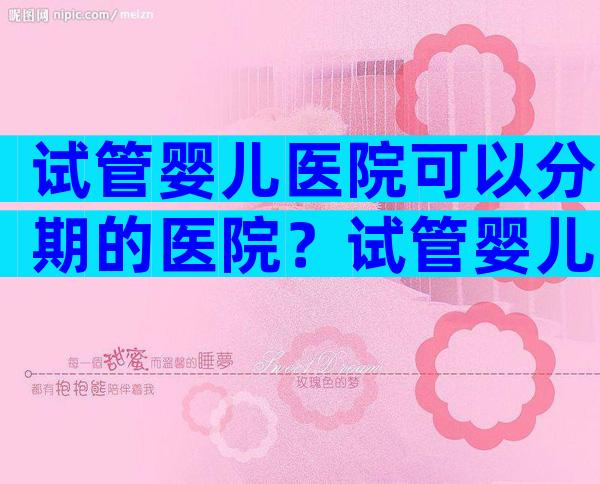 试管婴儿医院可以分期的医院？试管婴儿可不可以分期付款？