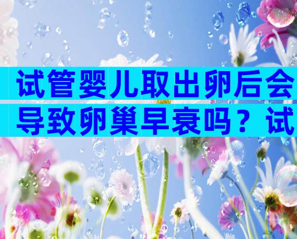 试管婴儿取出卵后会导致卵巢早衰吗？试管婴儿促排卵有哪些注意事项？