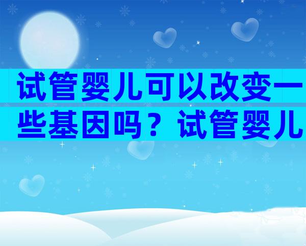 试管婴儿可以改变一些基因吗？试管婴儿能把不好的基因去掉吗？