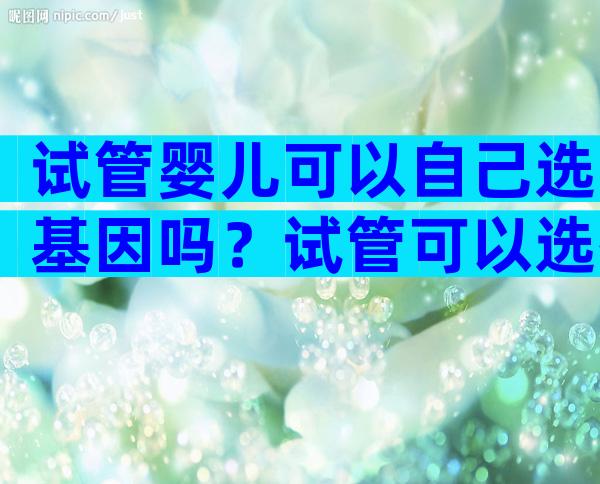 试管婴儿可以自己选基因吗？试管可以选择基因吗？