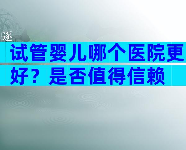 试管婴儿哪个医院更好？是否值得信赖