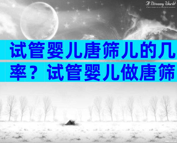 试管婴儿唐筛儿的几率？试管婴儿做唐筛