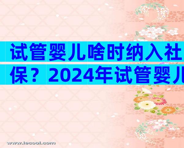 试管婴儿啥时纳入社保？2024年试管婴儿纳入医保