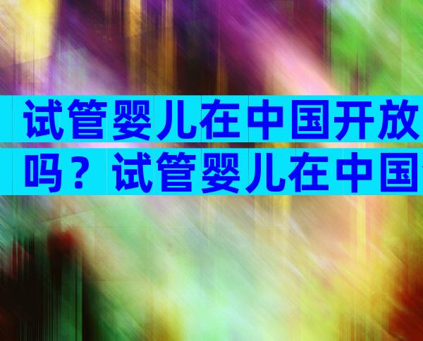 试管婴儿在中国开放吗？试管婴儿在中国合法么？