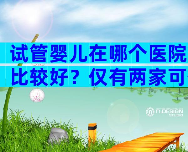 试管婴儿在哪个医院比较好？仅有两家可供选择