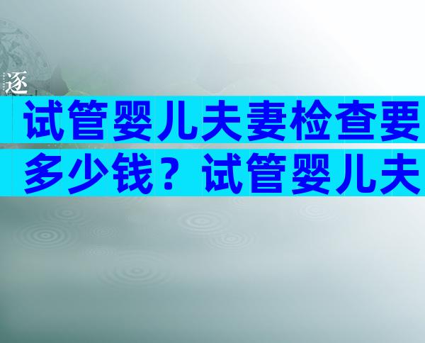 试管婴儿夫妻检查要多少钱？试管婴儿夫妻检查要多少钱呢？