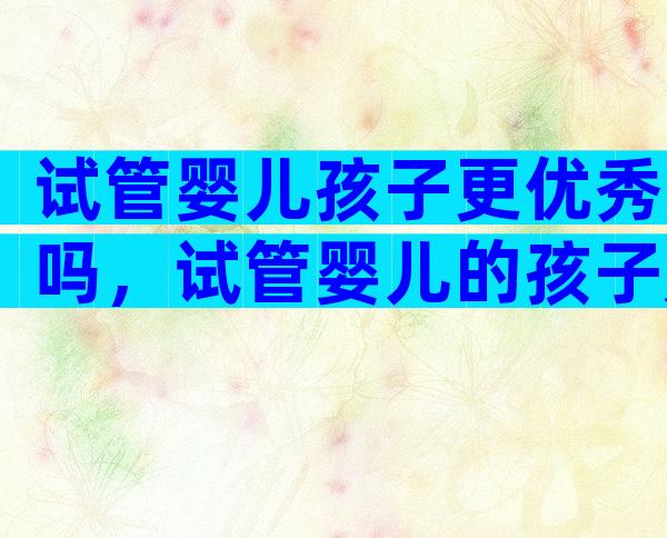 试管婴儿孩子更优秀吗，试管婴儿的孩子是不是很聪明