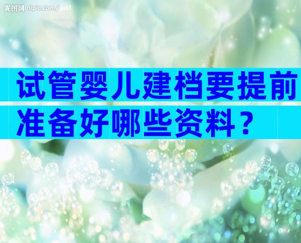 试管婴儿建档要提前准备好哪些资料？