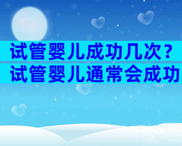 试管婴儿成功几次？试管婴儿通常会成功几次。