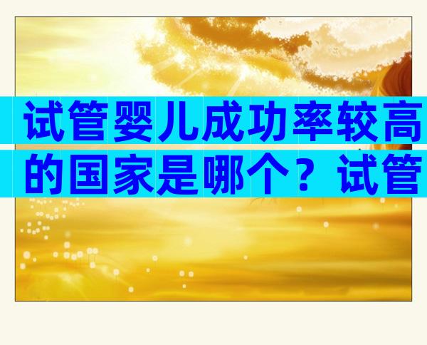 试管婴儿成功率较高的国家是哪个？试管婴儿全球成功率