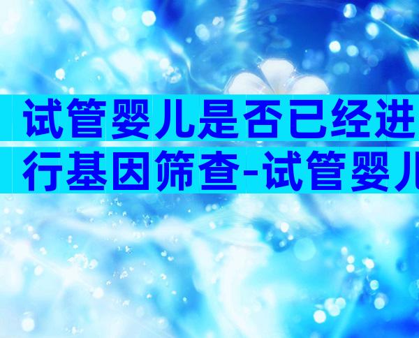 试管婴儿是否已经进行基因筛查-试管婴儿会做基因检测吗