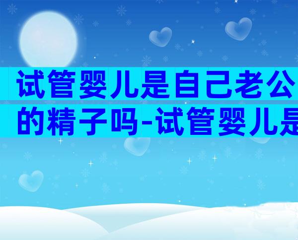 试管婴儿是自己老公的精子吗-试管婴儿是不是老公的孩子