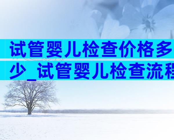 试管婴儿检查价格多少_试管婴儿检查流程步骤需要多少钱