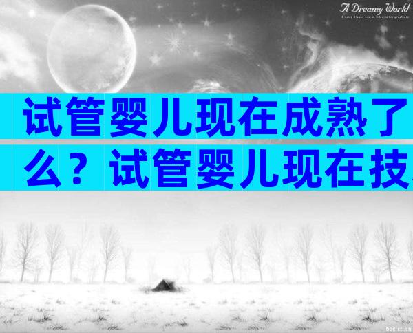 试管婴儿现在成熟了么？试管婴儿现在技术成熟吗？