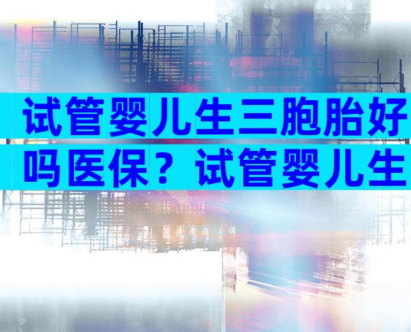 试管婴儿生三胞胎好吗医保？试管婴儿生三胞胎好吗？