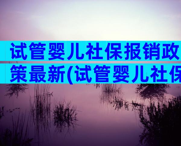 试管婴儿社保报销政策最新(试管婴儿社保报销政策最新规定)