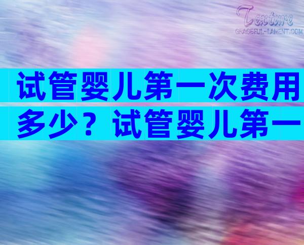 试管婴儿第一次费用多少？试管婴儿第一次需要准备什么？