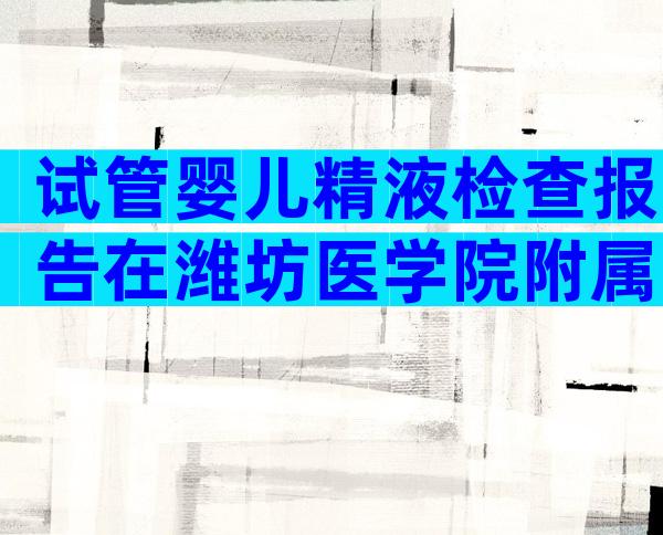 试管婴儿精液检查报告在潍坊医学院附属医院保持有效多长时间？