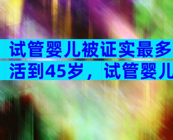 试管婴儿被证实最多活到45岁，试管婴儿寿命不超过40是真的吗？