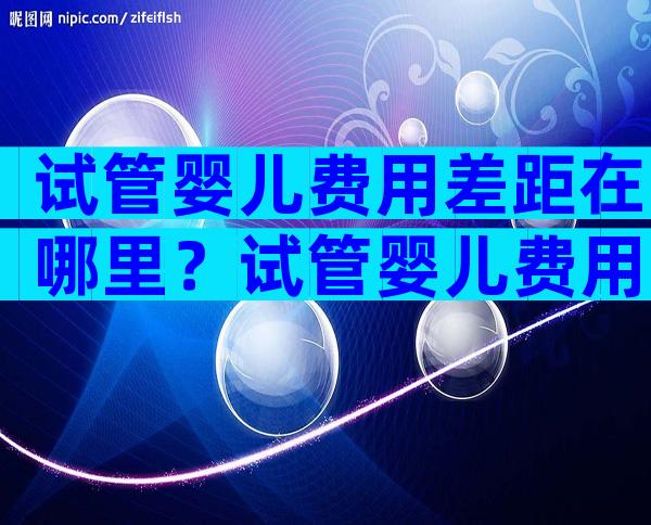 试管婴儿费用差距在哪里？试管婴儿费用明细表