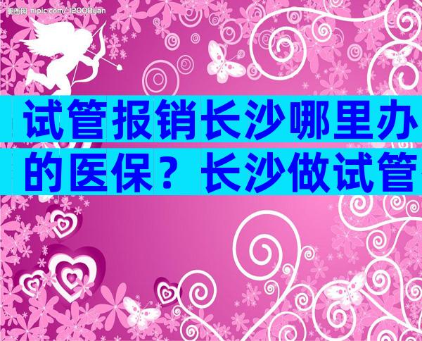 试管报销长沙哪里办的医保？长沙做试管有补贴吗？