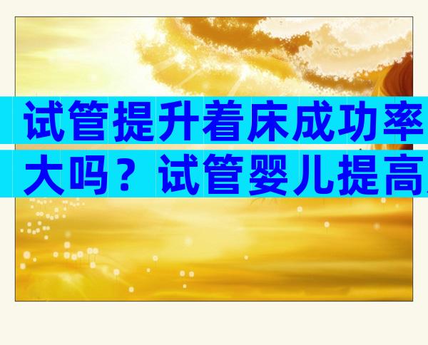 试管提升着床成功率大吗？试管婴儿提高成功率该怎么做？