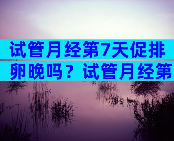 试管月经第7天促排卵晚吗？试管月经第七天开始促排