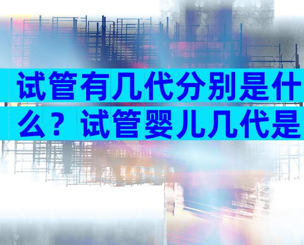 试管有几代分别是什么？试管婴儿几代是啥意思？