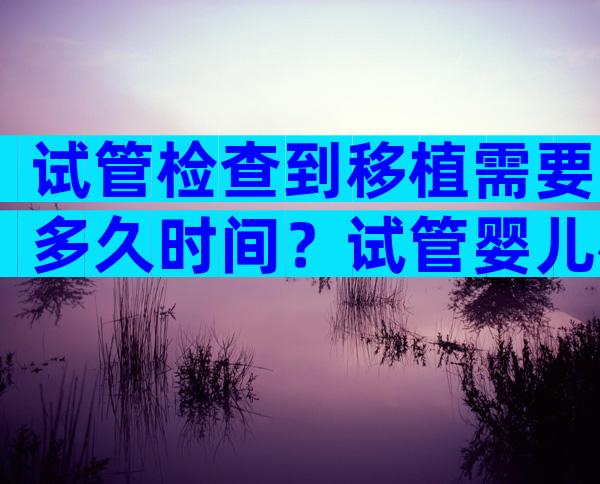 试管检查到移植需要多久时间？试管婴儿检查到移植要多久？