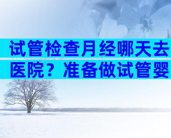 试管检查月经哪天去医院？准备做试管婴儿应该月经第几天去医院？