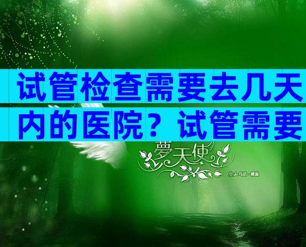 试管检查需要去几天内的医院？试管需要去医院几趟？