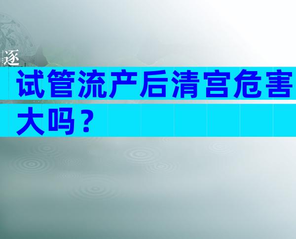 试管流产后清宫危害大吗？