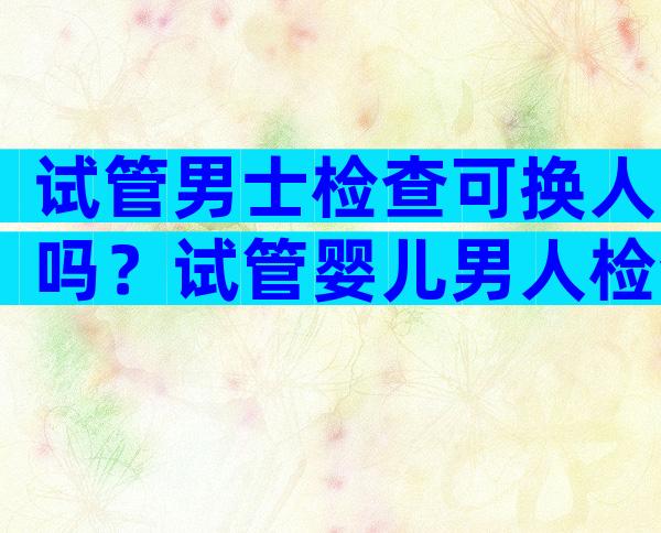 试管男士检查可换人吗？试管婴儿男人检查