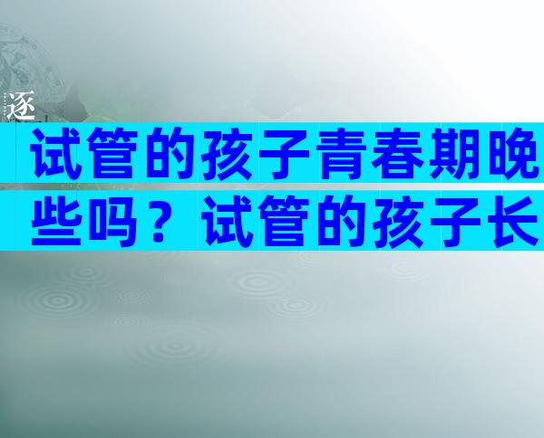 试管的孩子青春期晚些吗？试管的孩子长大后会有什么问题？