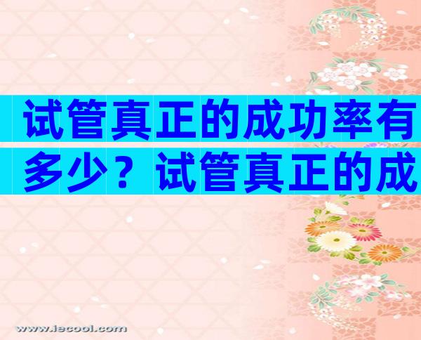 试管真正的成功率有多少？试管真正的成功率有多少啊？