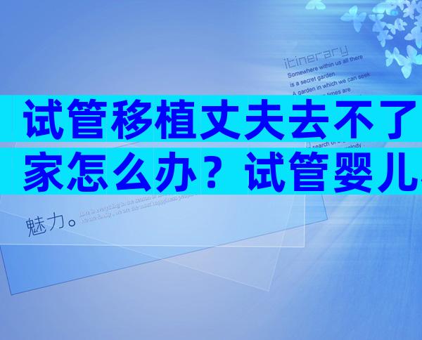 试管移植丈夫去不了家怎么办？试管婴儿移植老公不去可以吗？