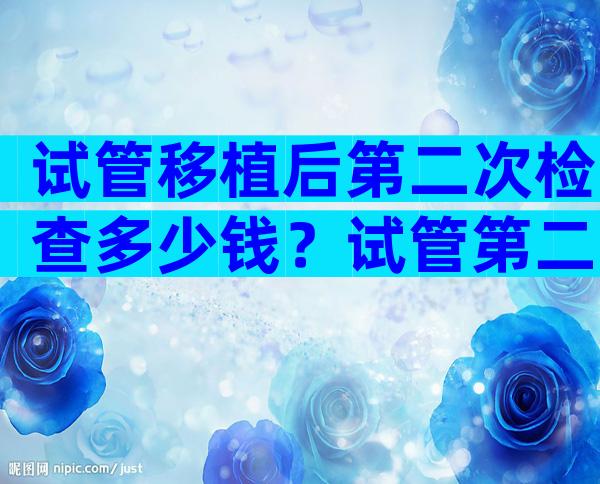 试管移植后第二次检查多少钱？试管第二次移植需要做什么检查？