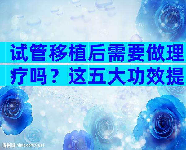 试管移植后需要做理疗吗？这五大功效提高受孕率