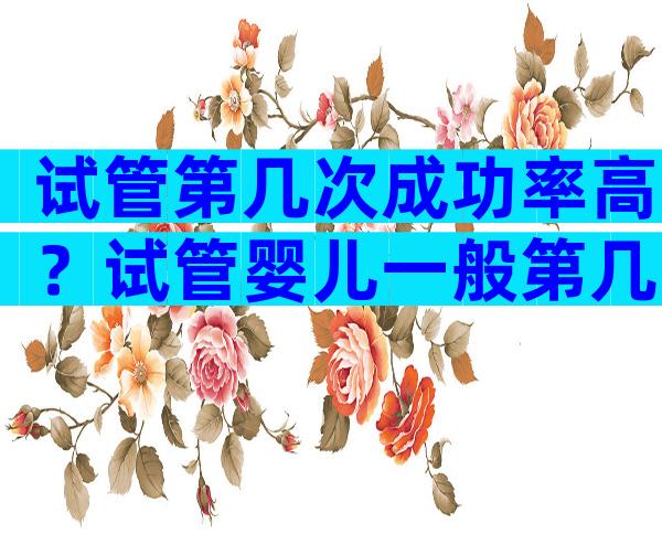 试管第几次成功率高？试管婴儿一般第几次可以成功？