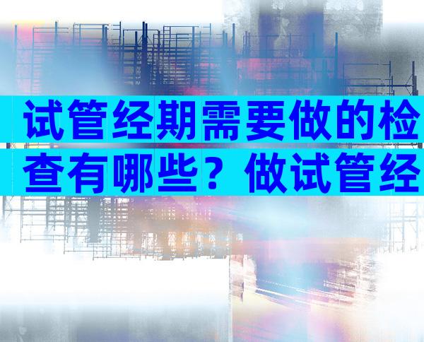 试管经期需要做的检查有哪些？做试管经期检查什么？