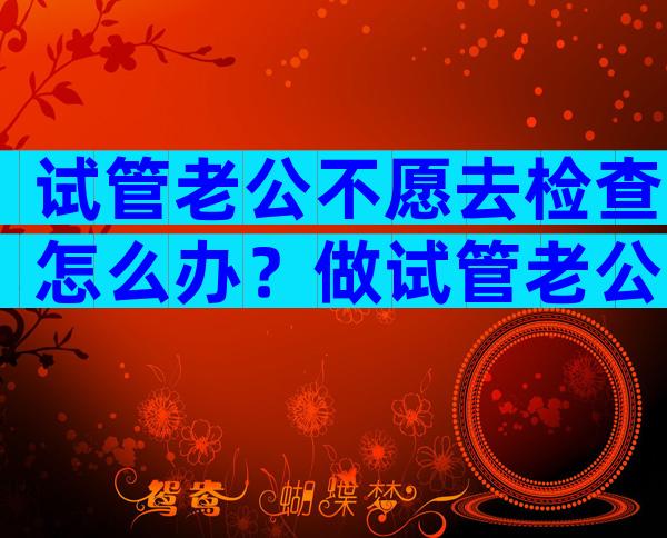 试管老公不愿去检查怎么办？做试管老公一点都不关心