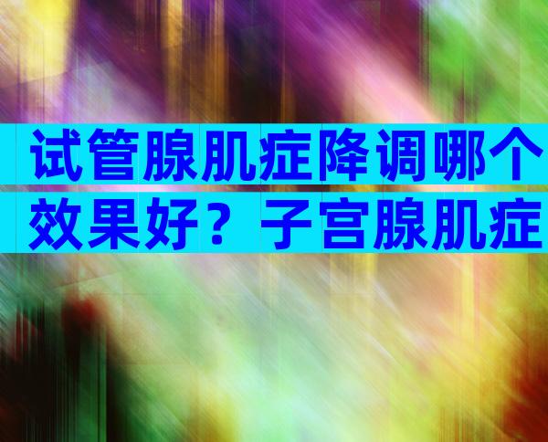 试管腺肌症降调哪个效果好？子宫腺肌症降调后人工周期流程