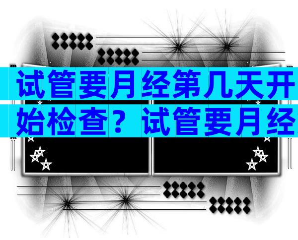 试管要月经第几天开始检查？试管要月经第几天开始检查呢？