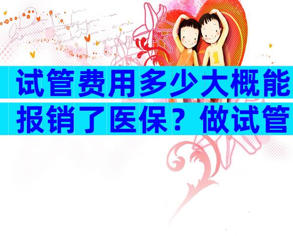 试管费用多少大概能报销了医保？做试管婴儿要多少钱可以报销不？