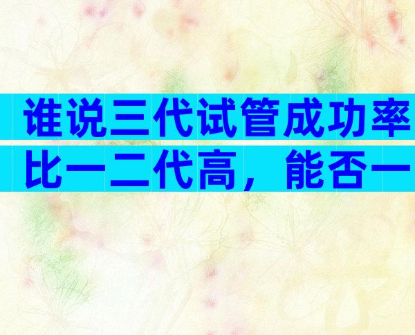 谁说三代试管成功率比一二代高，能否一次成功看这些...