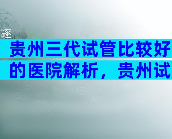 贵州三代试管比较好的医院解析，贵州试管四大医院评估