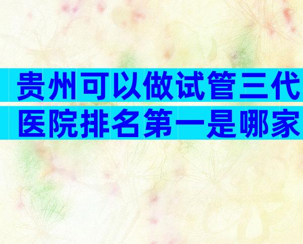 贵州可以做试管三代医院排名第一是哪家？