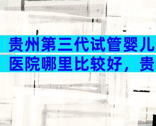 贵州第三代试管婴儿医院哪里比较好，贵州医院试管婴儿三代技术成熟吗？